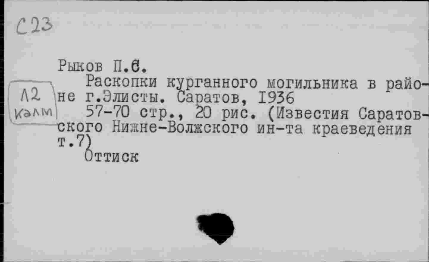 ﻿C.V>
Рыков П.6.
\ Раскопки курганного могильника в райо-не г.Элисты. Саратов, 1936
/алм 57-70 стр., 20 рис. (Известия Саратовского Нижне-Волжского ин-та краеведения т.7)
Оттиск